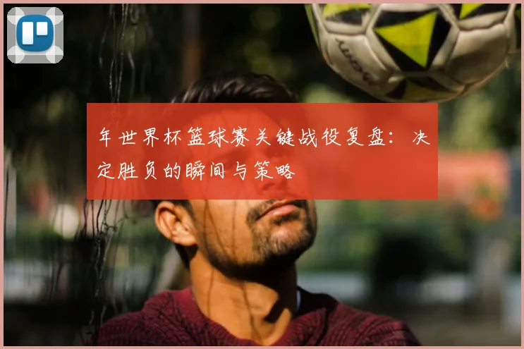 年世界杯篮球赛关键战役复盘：决定胜负的瞬间与策略