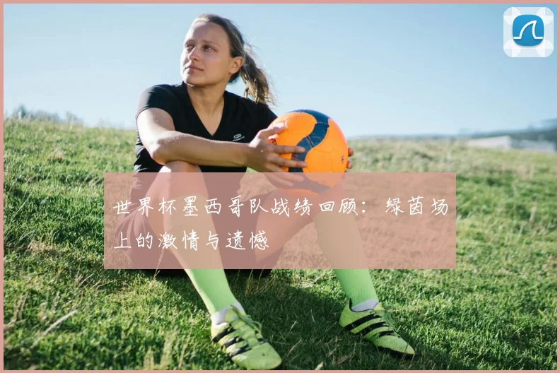 世界杯墨西哥队战绩回顾:绿茵场上的激情与遗憾