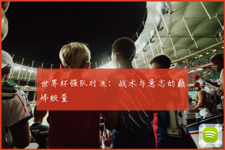 世界杯强队对决:战术与意志的巅峰较量