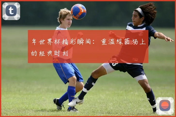 年世界杯精彩瞬间:重温绿茵场上的经典时刻