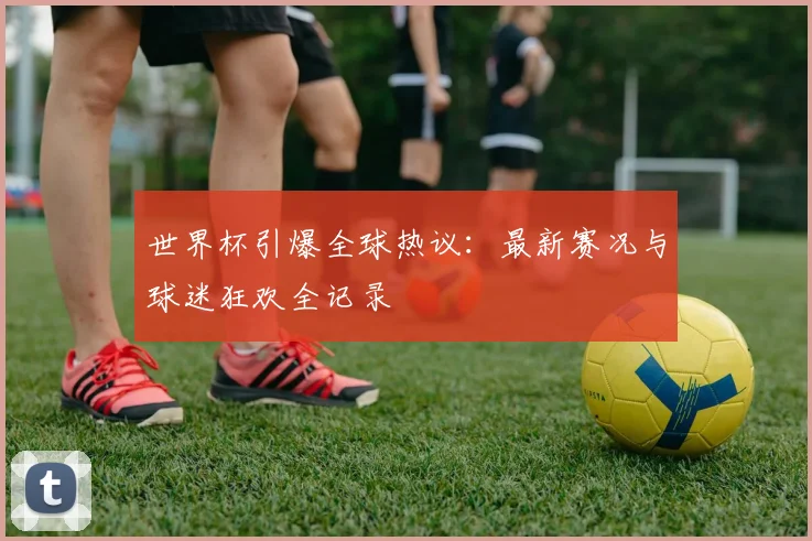世界杯引爆全球热议：最新赛况与球迷狂欢全记录