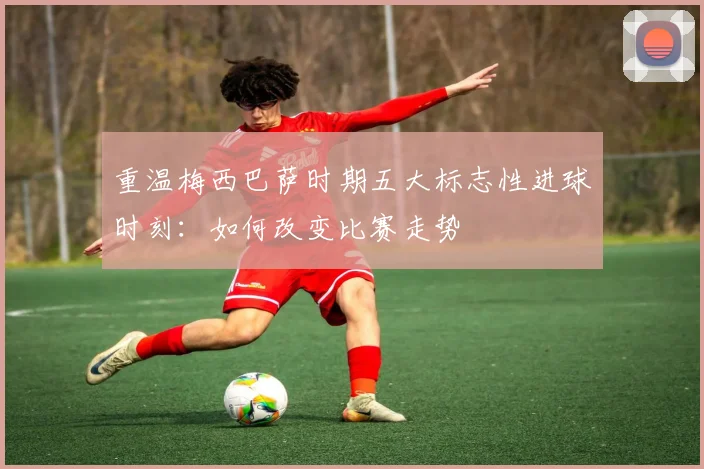 重温梅西巴萨时期五大标志性进球时刻：如何改变比赛走势