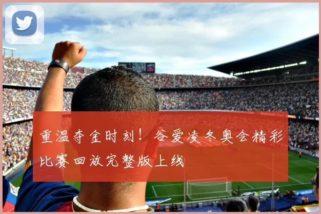 重温夺金时刻！谷爱凌冬奥会精彩比赛回放完整版上线