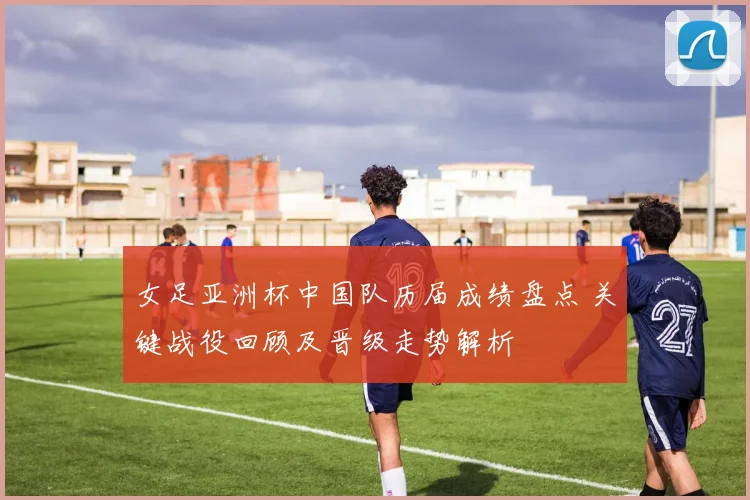 女足亚洲杯中国队历届成绩盘点 关键战役回顾及晋级走势解析
