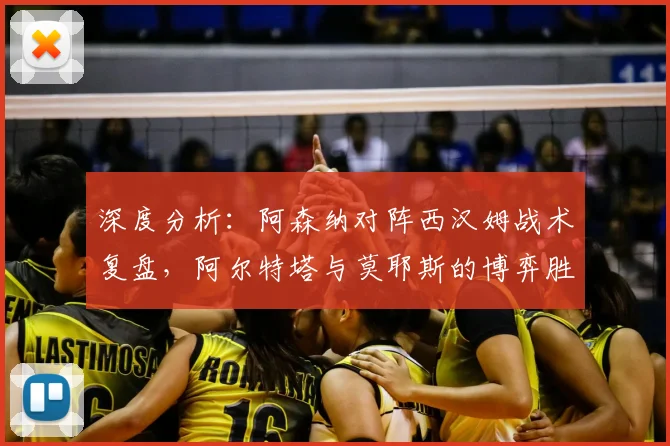 深度分析：阿森纳对阵西汉姆战术复盘，阿尔特塔与莫耶斯的博弈胜负手