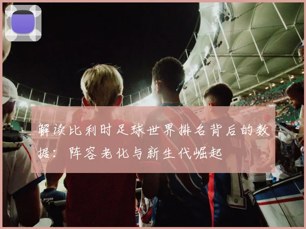 解读比利时足球世界排名背后的数据：阵容老化与新生代崛起