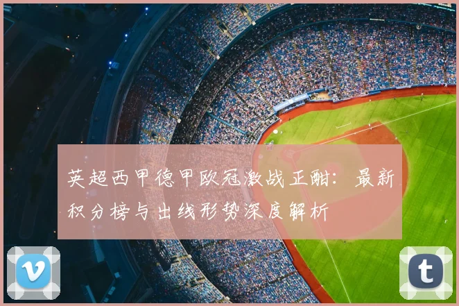 英超西甲德甲欧冠激战正酣:最新积分榜与出线形势深度解析
