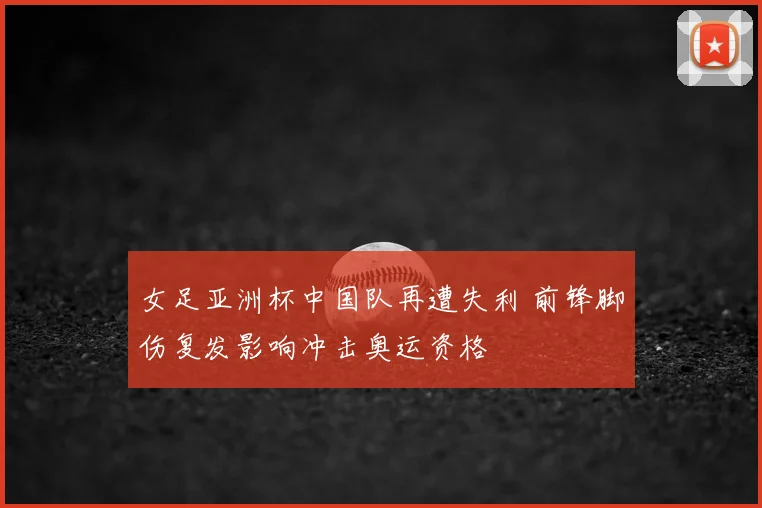 女足亚洲杯中国队再遭失利 前锋脚伤复发影响冲击奥运资格