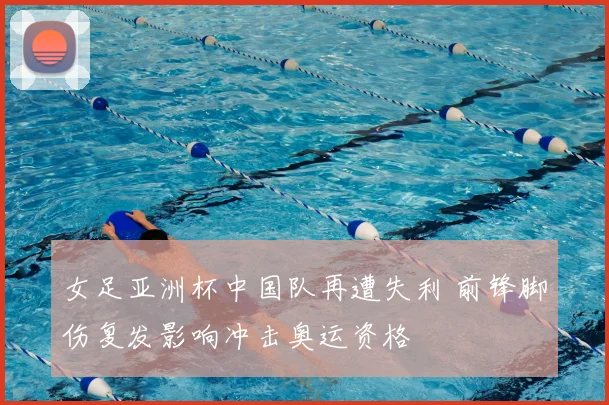 女足亚洲杯中国队再遭失利 前锋脚伤复发影响冲击奥运资格